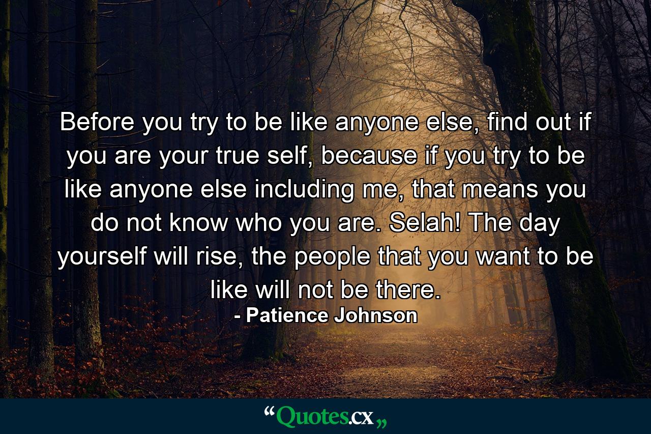 Before you try to be like anyone else, find out if you are your true self, because if you try to be like anyone else including me, that means you do not know who you are. Selah! The day yourself will rise, the people that you want to be like will not be there. - Quote by Patience Johnson