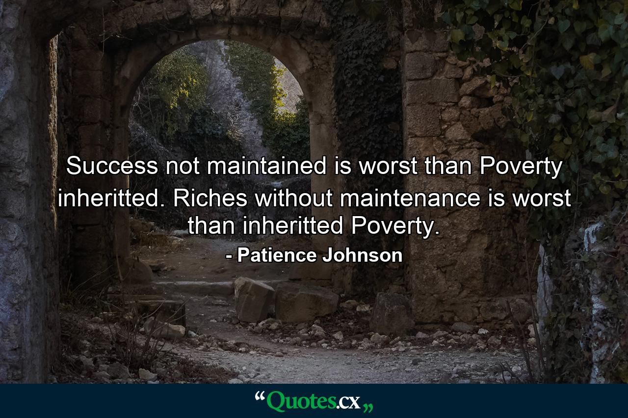 Success not maintained is worst than Poverty inheritted. Riches without maintenance is worst than inheritted Poverty. - Quote by Patience Johnson