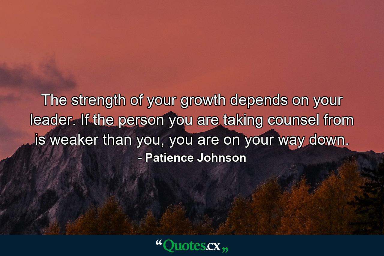 The strength of your growth depends on your leader. If the person you are taking counsel from is weaker than you, you are on your way down. - Quote by Patience Johnson