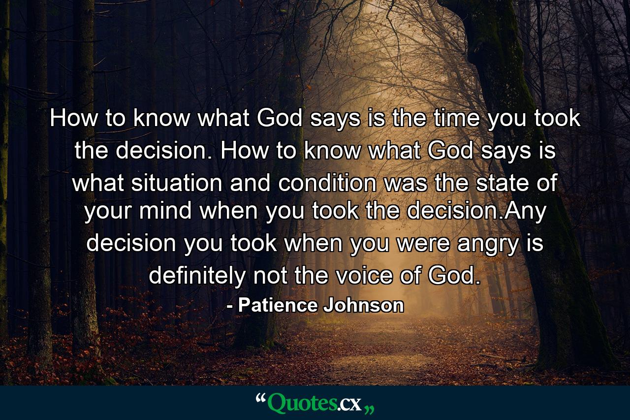 How to know what God says is the time you took the decision. How to know what God says is what situation and condition was the state of your mind when you took the decision.Any decision you took when you were angry is definitely not the voice of God. - Quote by Patience Johnson