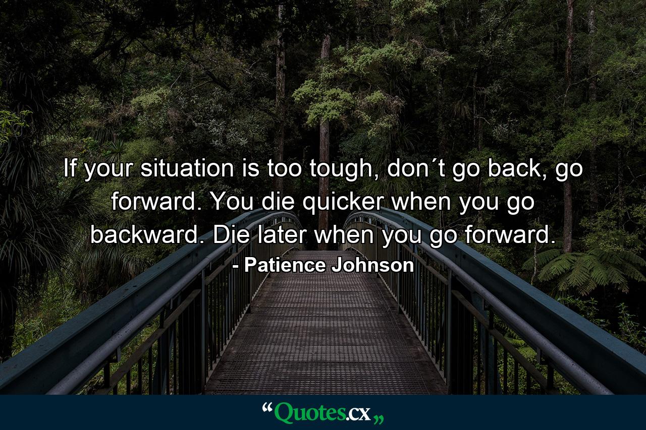 If your situation is too tough, don´t go back, go forward. You die quicker when you go backward. Die later when you go forward. - Quote by Patience Johnson