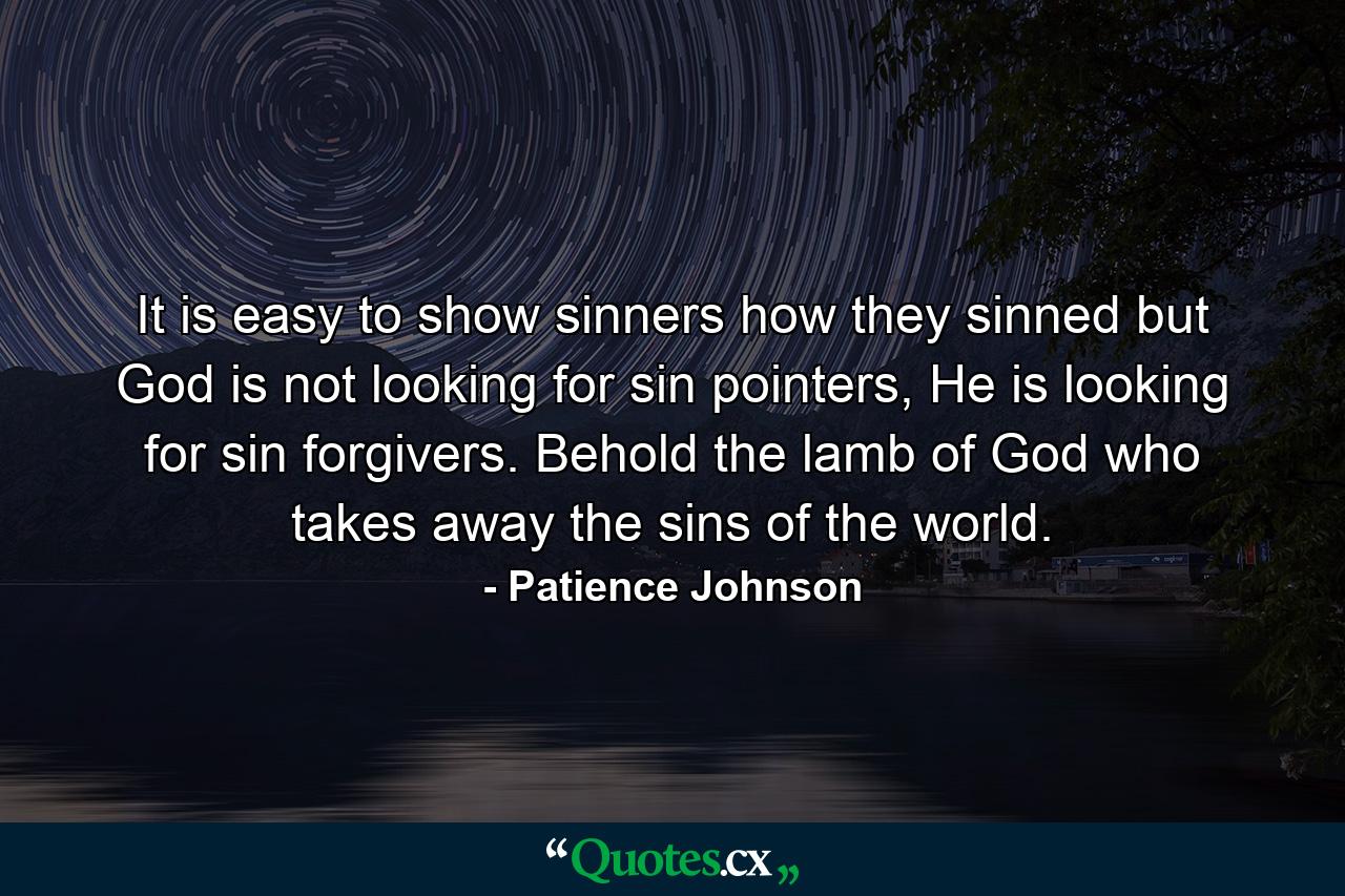 It is easy to show sinners how they sinned but God is not looking for sin pointers, He is looking for sin forgivers. Behold the lamb of God who takes away the sins of the world. - Quote by Patience Johnson