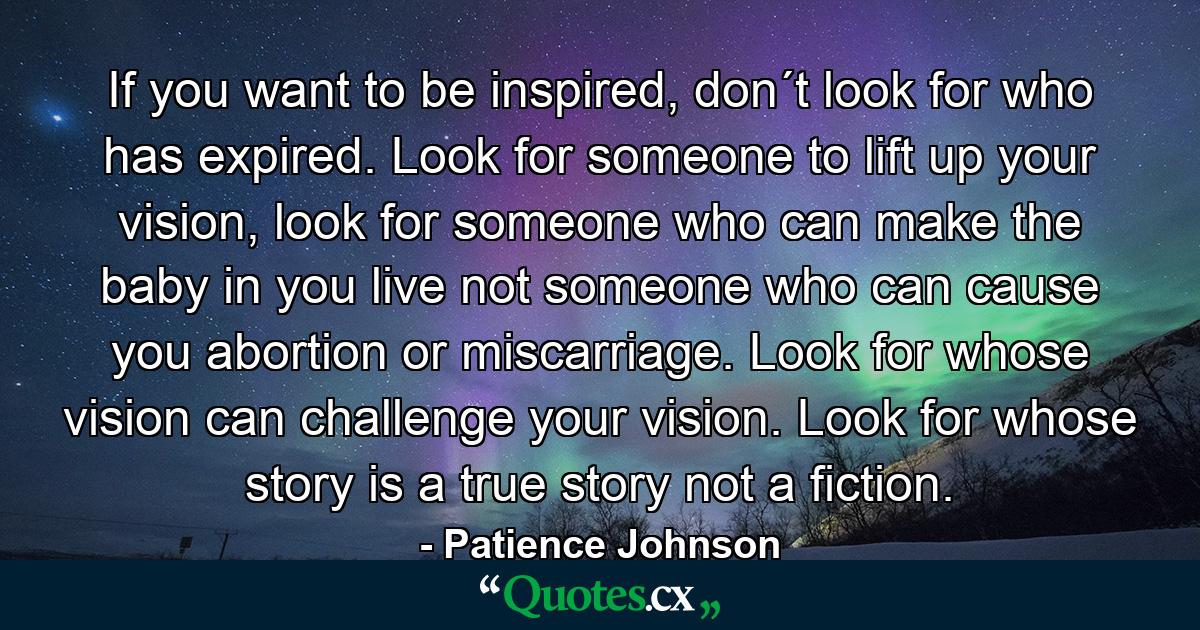 If you want to be inspired, don´t look for who has expired. Look for someone to lift up your vision, look for someone who can make the baby in you live not someone who can cause you abortion or miscarriage. Look for whose vision can challenge your vision. Look for whose story is a true story not a fiction. - Quote by Patience Johnson