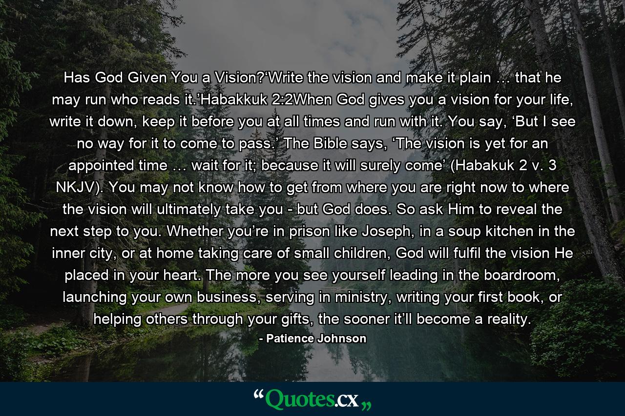 Has God Given You a Vision?‘Write the vision and make it plain … that he may run who reads it.’Habakkuk 2:2When God gives you a vision for your life, write it down, keep it before you at all times and run with it. You say, ‘But I see no way for it to come to pass.’ The Bible says, ‘The vision is yet for an appointed time … wait for it; because it will surely come’ (Habakuk 2 v. 3 NKJV). You may not know how to get from where you are right now to where the vision will ultimately take you - but God does. So ask Him to reveal the next step to you. Whether you’re in prison like Joseph, in a soup kitchen in the inner city, or at home taking care of small children, God will fulfil the vision He placed in your heart. The more you see yourself leading in the boardroom, launching your own business, serving in ministry, writing your first book, or helping others through your gifts, the sooner it’ll become a reality. - Quote by Patience Johnson