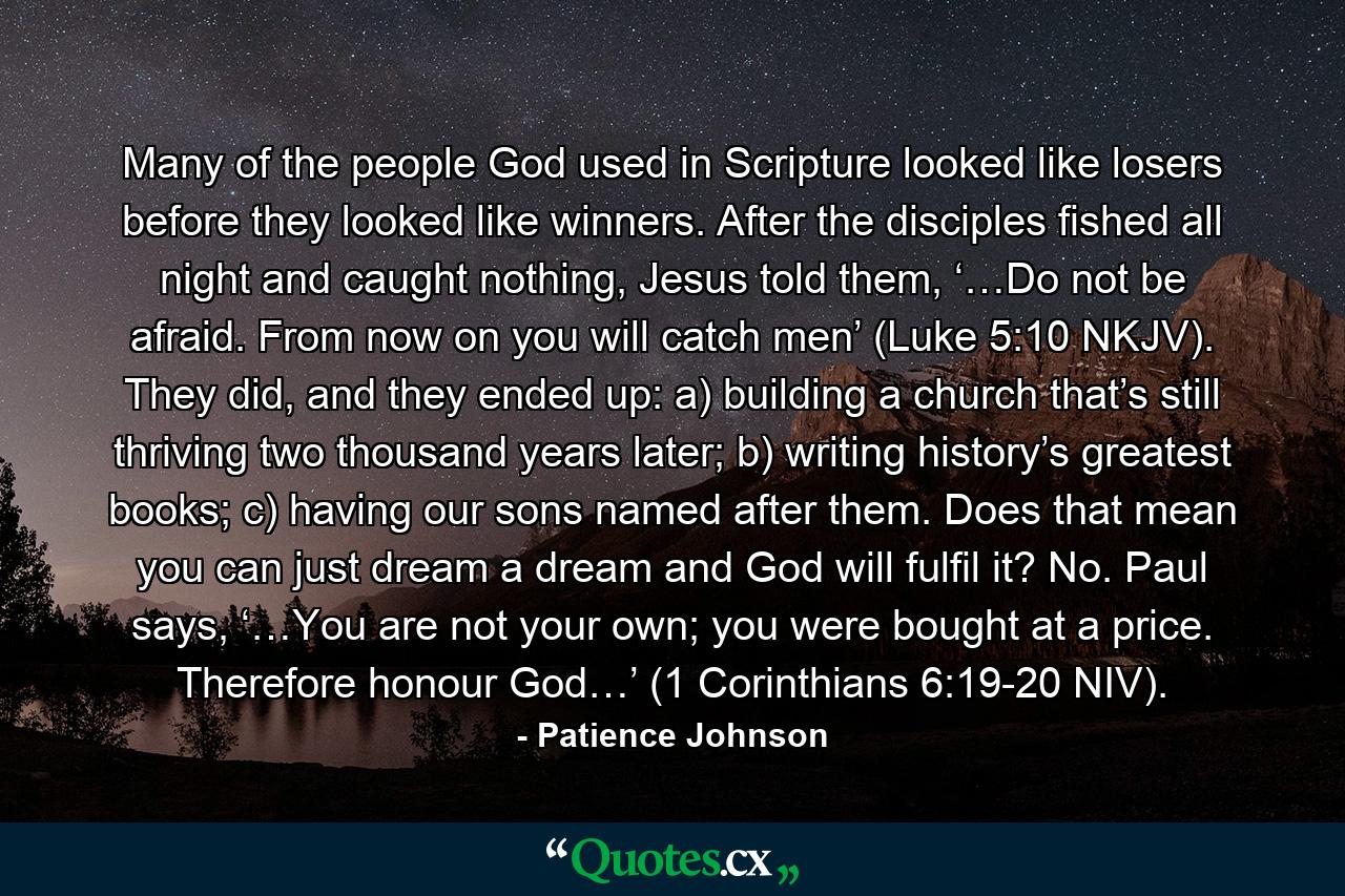 Many of the people God used in Scripture looked like losers before they looked like winners. After the disciples fished all night and caught nothing, Jesus told them, ‘…Do not be afraid. From now on you will catch men’ (Luke 5:10 NKJV). They did, and they ended up: a) building a church that’s still thriving two thousand years later; b) writing history’s greatest books; c) having our sons named after them. Does that mean you can just dream a dream and God will fulfil it? No. Paul says, ‘…You are not your own; you were bought at a price. Therefore honour God…’ (1 Corinthians 6:19-20 NIV). - Quote by Patience Johnson