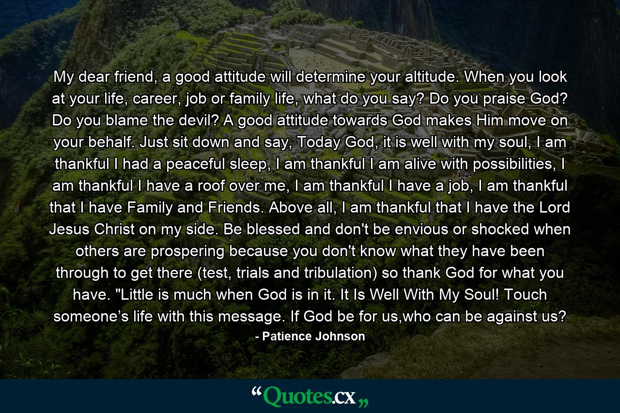 My dear friend, a good attitude will determine your altitude. When you look at your life, career, job or family life, what do you say? Do you praise God? Do you blame the devil? A good attitude towards God makes Him move on your behalf. Just sit down and say, Today God, it is well with my soul, I am thankful I had a peaceful sleep, I am thankful I am alive with possibilities, I am thankful I have a roof over me, I am thankful I have a job, I am thankful that I have Family and Friends. Above all, I am thankful that I have the Lord Jesus Christ on my side. Be blessed and don't be envious or shocked when others are prospering because you don't know what they have been through to get there (test, trials and tribulation) so thank God for what you have. 