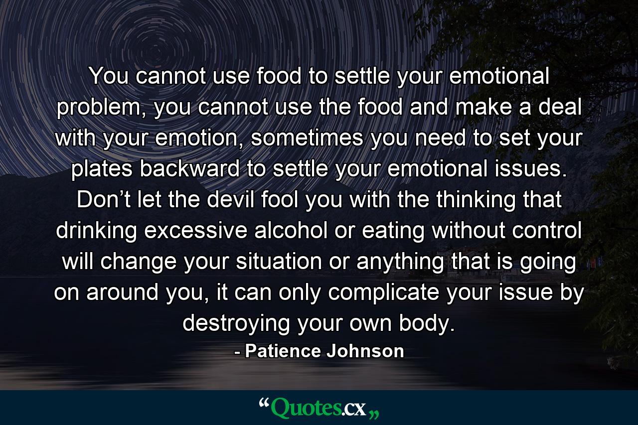 You cannot use food to settle your emotional problem, you cannot use the food and make a deal with your emotion, sometimes you need to set your plates backward to settle your emotional issues. Don’t let the devil fool you with the thinking that drinking excessive alcohol or eating without control will change your situation or anything that is going on around you, it can only complicate your issue by destroying your own body. - Quote by Patience Johnson