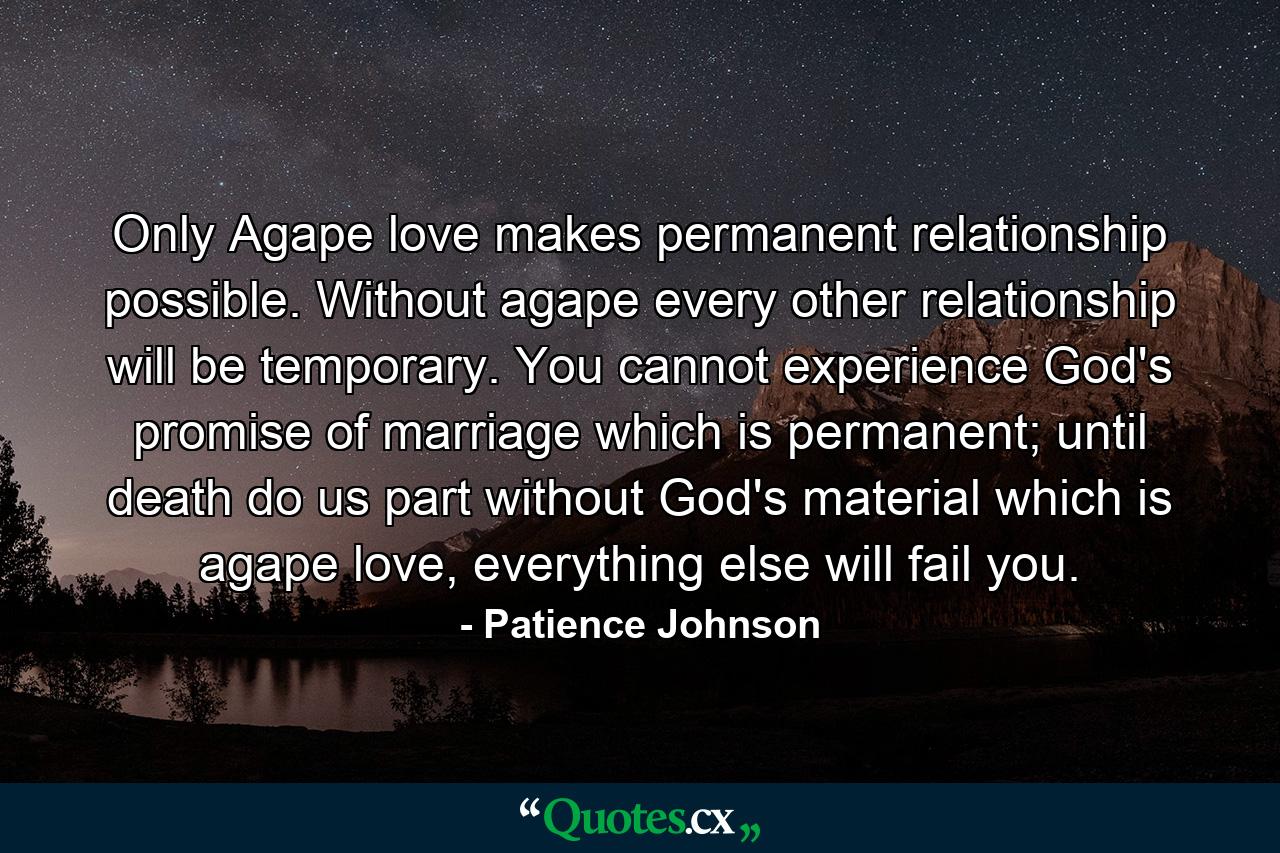 Only Agape love makes permanent relationship possible. Without agape every other relationship will be temporary. You cannot experience God's promise of marriage which is permanent; until death do us part without God's material which is agape love, everything else will fail you. - Quote by Patience Johnson