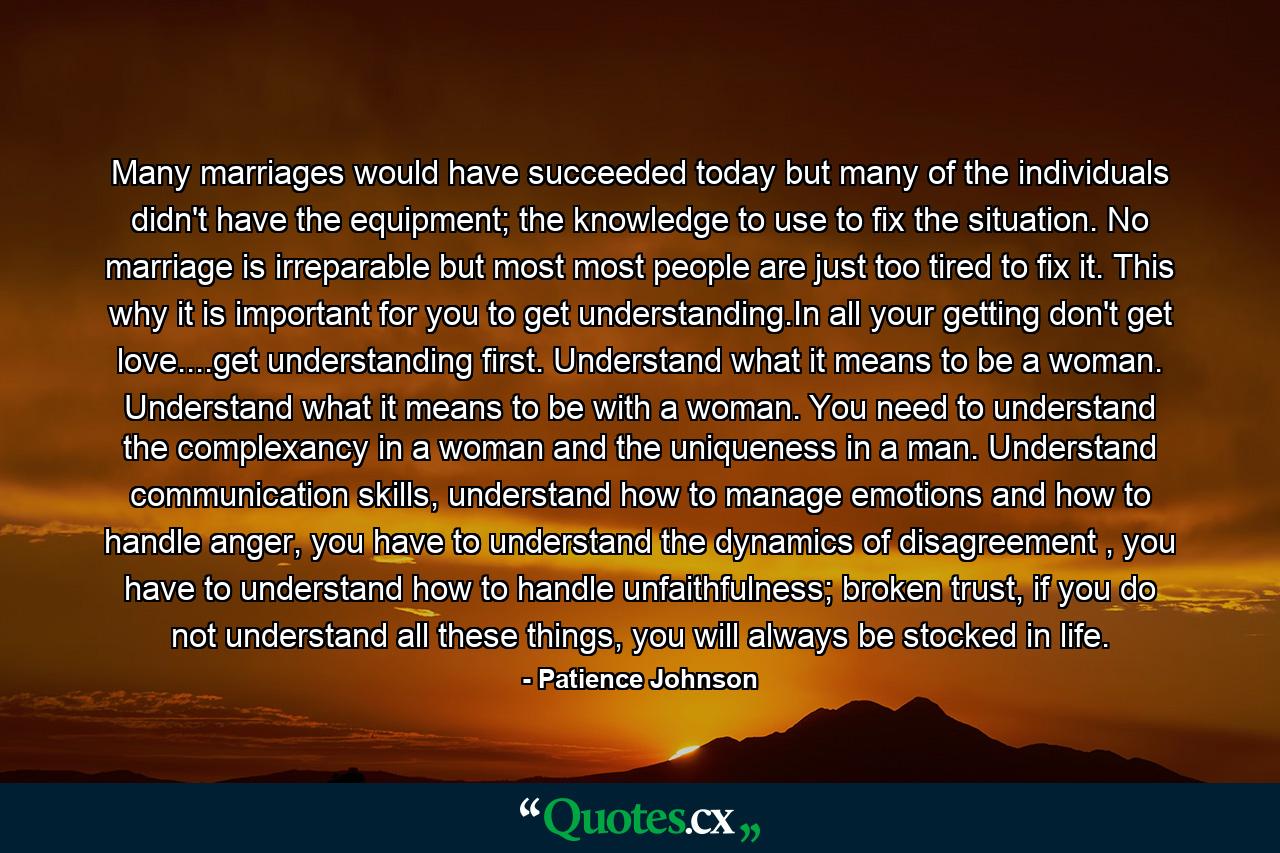 Many marriages would have succeeded today but many of the individuals didn't have the equipment; the knowledge to use to fix the situation. No marriage is irreparable but most most people are just too tired to fix it. This why it is important for you to get understanding.In all your getting don't get love....get understanding first. Understand what it means to be a woman. Understand what it means to be with a woman. You need to understand the complexancy in a woman and the uniqueness in a man. Understand communication skills, understand how to manage emotions and how to handle anger, you have to understand the dynamics of disagreement , you have to understand how to handle unfaithfulness; broken trust, if you do not understand all these things, you will always be stocked in life. - Quote by Patience Johnson