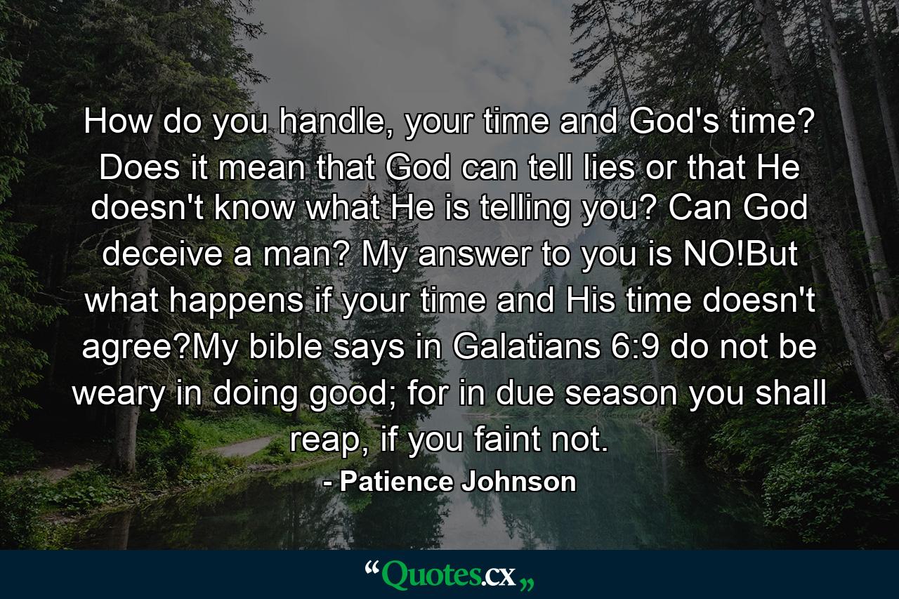 How do you handle, your time and God's time? Does it mean that God can tell lies or that He doesn't know what He is telling you? Can God deceive a man? My answer to you is NO!But what happens if your time and His time doesn't agree?My bible says in Galatians 6:9 do not be weary in doing good; for in due season you shall reap, if you faint not. - Quote by Patience Johnson