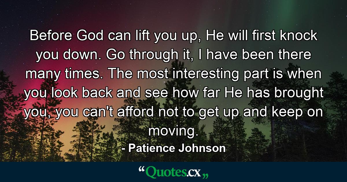 Before God can lift you up, He will first knock you down. Go through it, I have been there many times. The most interesting part is when you look back and see how far He has brought you, you can't afford not to get up and keep on moving. - Quote by Patience Johnson