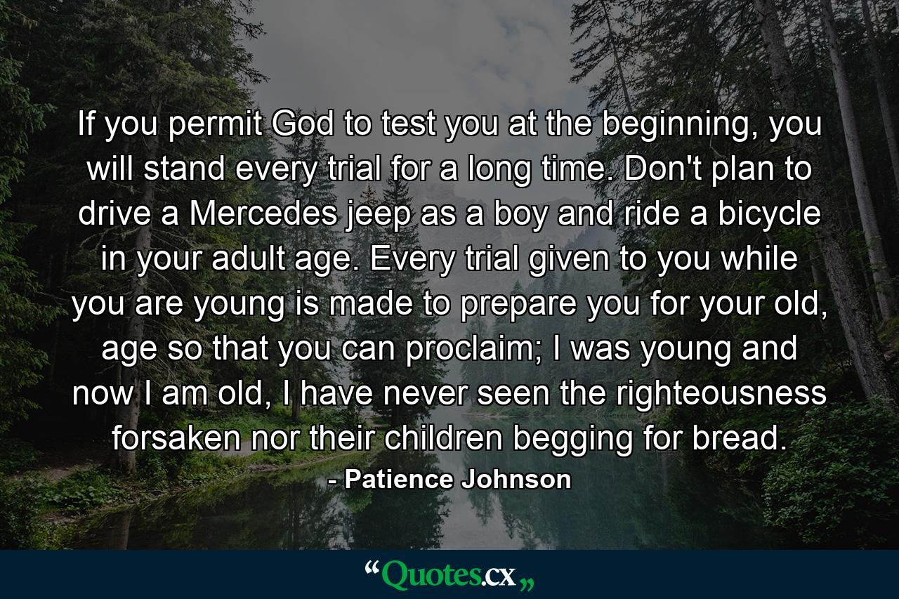 If you permit God to test you at the beginning, you will stand every trial for a long time. Don't plan to drive a Mercedes jeep as a boy and ride a bicycle in your adult age. Every trial given to you while you are young is made to prepare you for your old, age so that you can proclaim; I was young and now I am old, I have never seen the righteousness forsaken nor their children begging for bread. - Quote by Patience Johnson