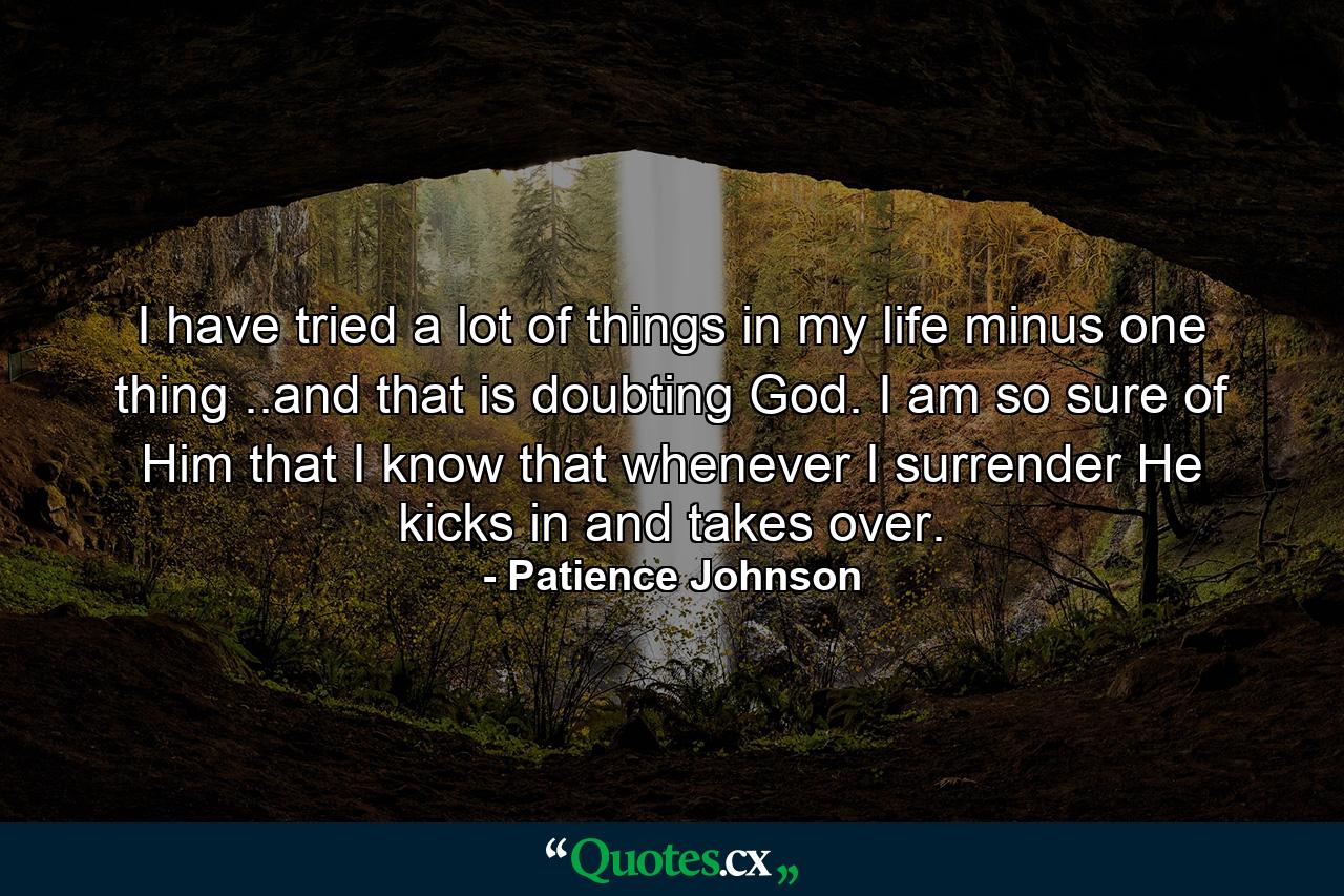 I have tried a lot of things in my life minus one thing ..and that is doubting God. I am so sure of Him that I know that whenever I surrender He kicks in and takes over. - Quote by Patience Johnson