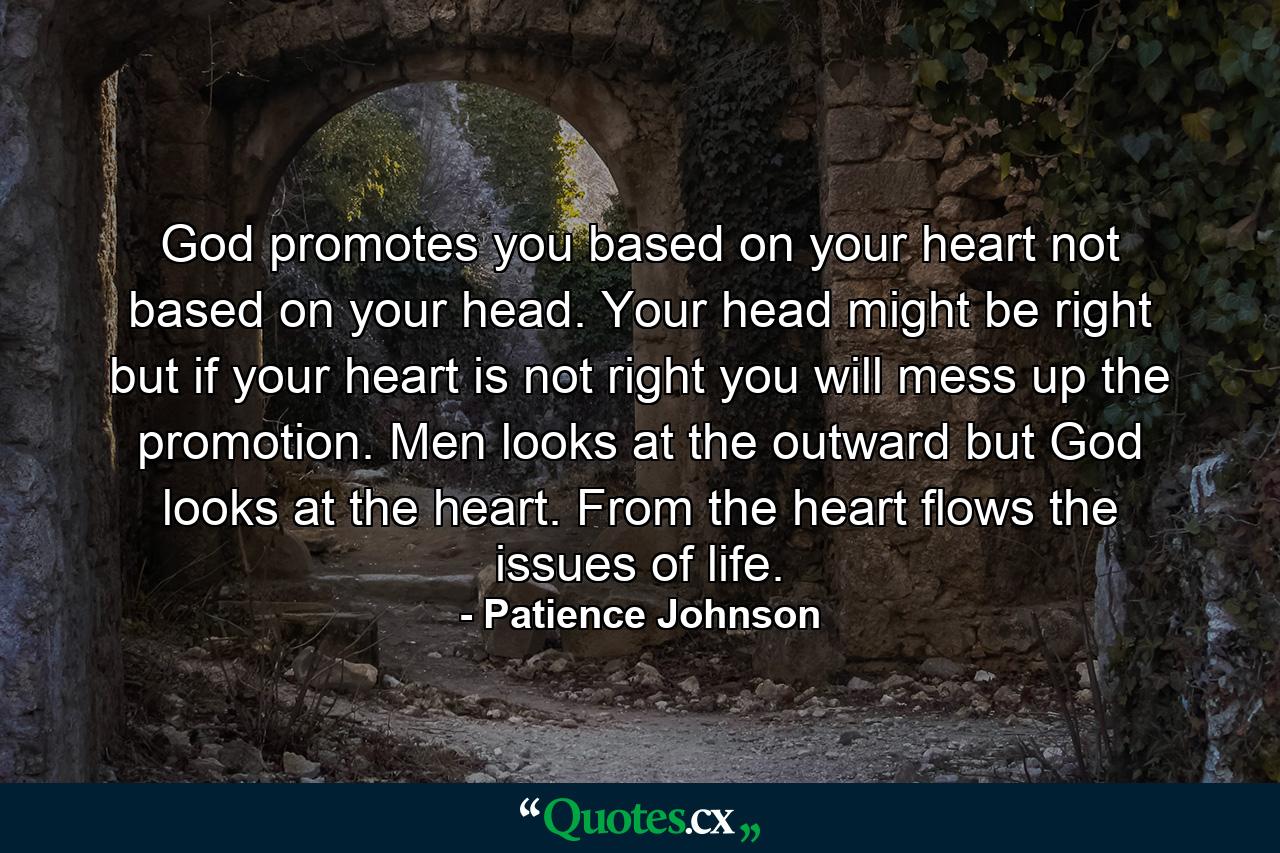 God promotes you based on your heart not based on your head. Your head might be right but if your heart is not right you will mess up the promotion. Men looks at the outward but God looks at the heart. From the heart flows the issues of life. - Quote by Patience Johnson