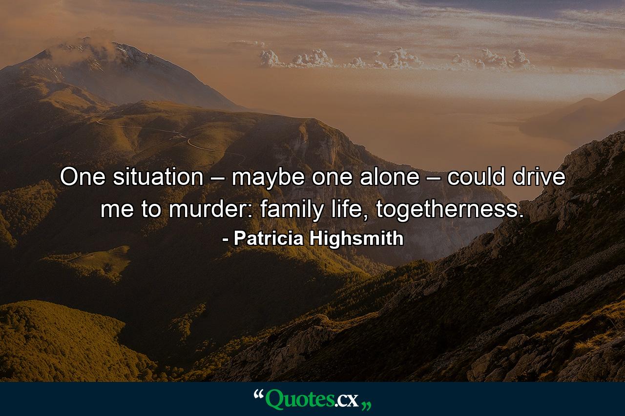 One situation – maybe one alone – could drive me to murder: family life, togetherness. - Quote by Patricia Highsmith