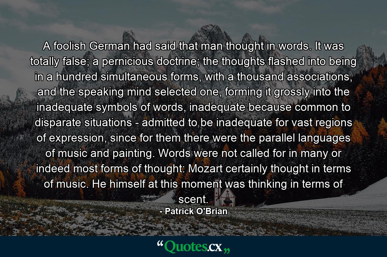 A foolish German had said that man thought in words. It was totally false; a pernicious doctrine; the thoughts flashed into being in a hundred simultaneous forms, with a thousand associations, and the speaking mind selected one, forming it grossly into the inadequate symbols of words, inadequate because common to disparate situations - admitted to be inadequate for vast regions of expression, since for them there were the parallel languages of music and painting. Words were not called for in many or indeed most forms of thought: Mozart certainly thought in terms of music. He himself at this moment was thinking in terms of scent. - Quote by Patrick O'Brian