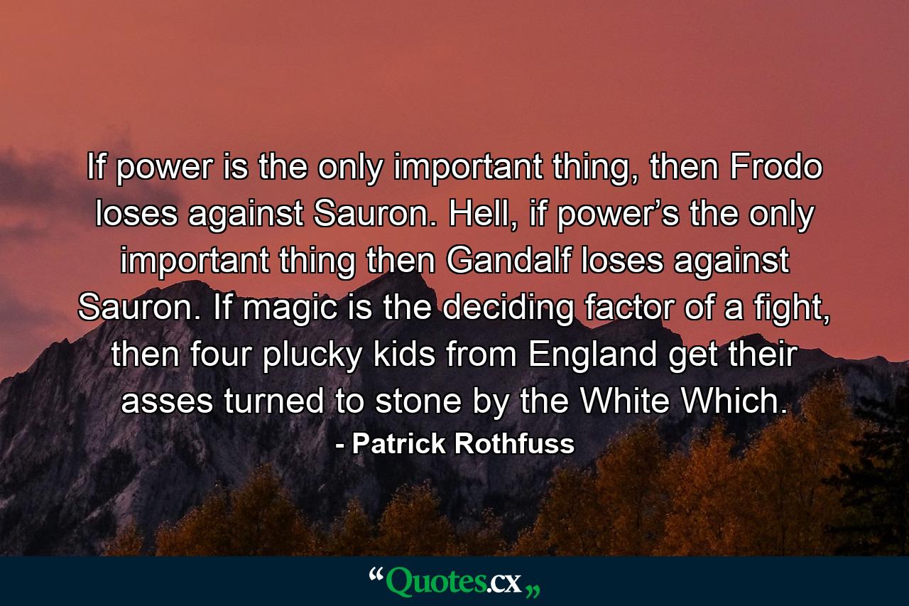 If power is the only important thing, then Frodo loses against Sauron. Hell, if power’s the only important thing then Gandalf loses against Sauron. If magic is the deciding factor of a fight, then four plucky kids from England get their asses turned to stone by the White Which. - Quote by Patrick Rothfuss