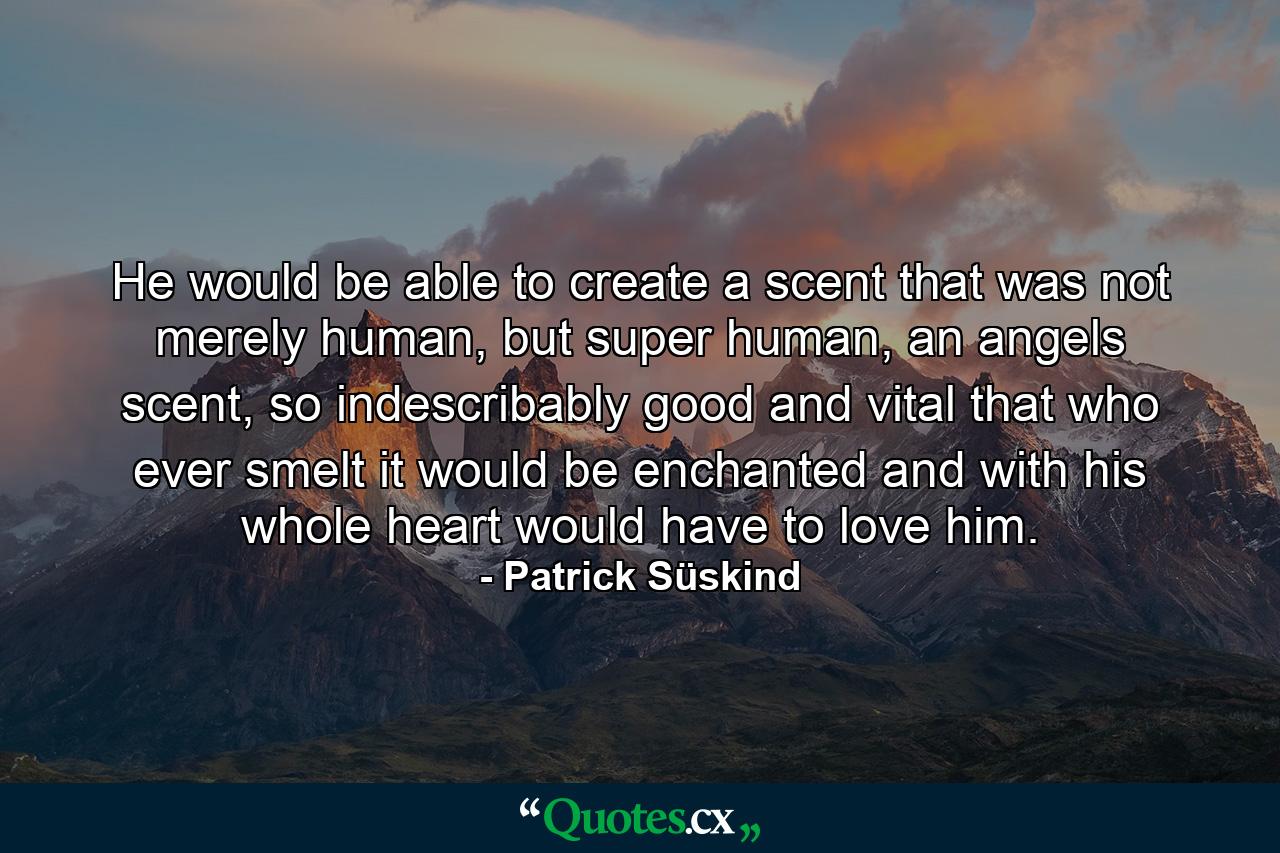 He would be able to create a scent that was not merely human, but super human, an angels scent, so indescribably good and vital that who ever smelt it would be enchanted and with his whole heart would have to love him. - Quote by Patrick Süskind