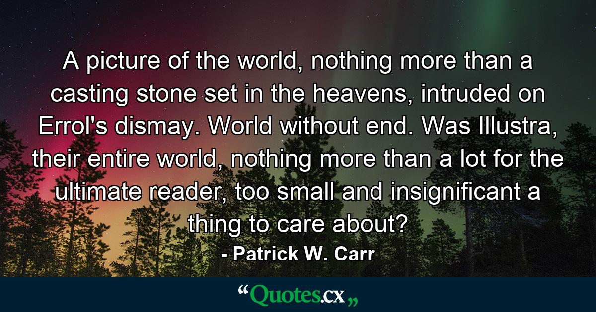 A picture of the world, nothing more than a casting stone set in the heavens, intruded on Errol's dismay. World without end. Was Illustra, their entire world, nothing more than a lot for the ultimate reader, too small and insignificant a thing to care about? - Quote by Patrick W. Carr