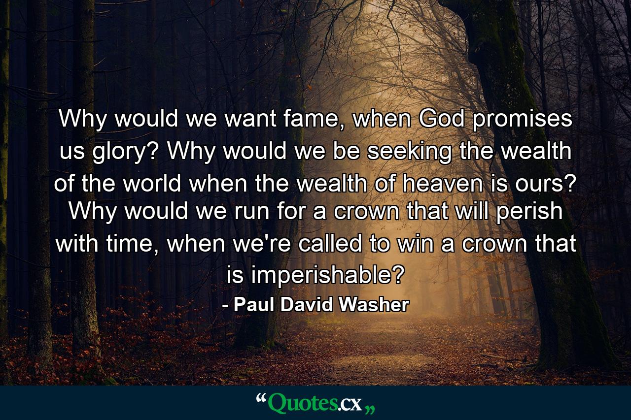 Why would we want fame, when God promises us glory? Why would we be seeking the wealth of the world when the wealth of heaven is ours? Why would we run for a crown that will perish with time, when we're called to win a crown that is imperishable? - Quote by Paul David Washer