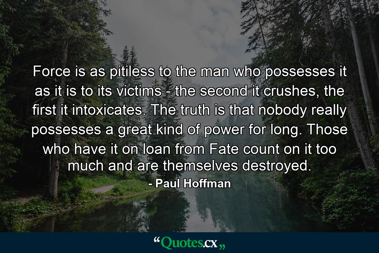 Force is as pitiless to the man who possesses it as it is to its victims - the second it crushes, the first it intoxicates. The truth is that nobody really possesses a great kind of power for long. Those who have it on loan from Fate count on it too much and are themselves destroyed. - Quote by Paul Hoffman