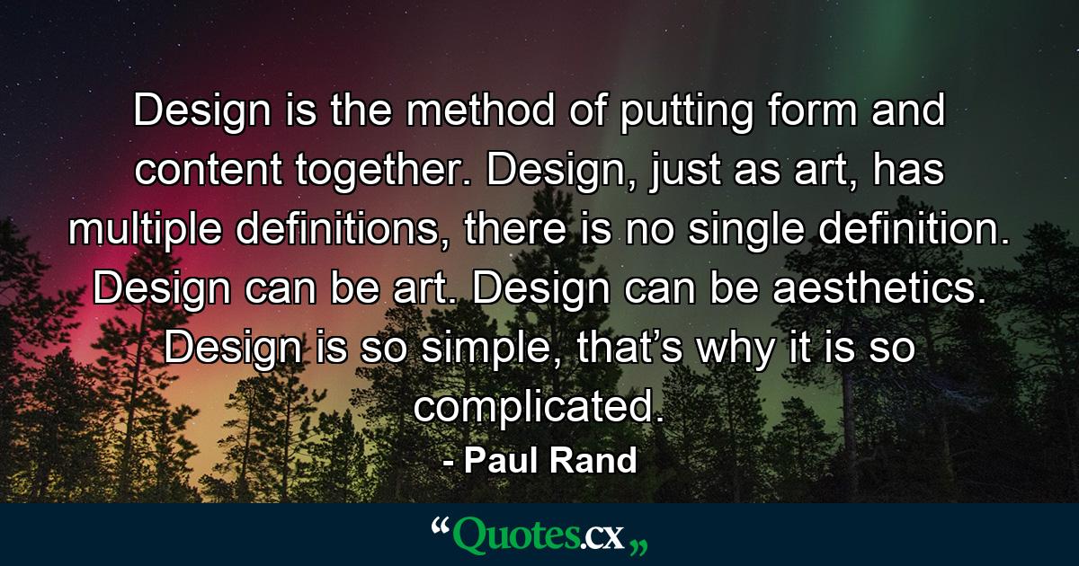 Design is the method of putting form and content together. Design, just as art, has multiple definitions, there is no single definition. Design can be art. Design can be aesthetics. Design is so simple, that’s why it is so complicated. - Quote by Paul Rand