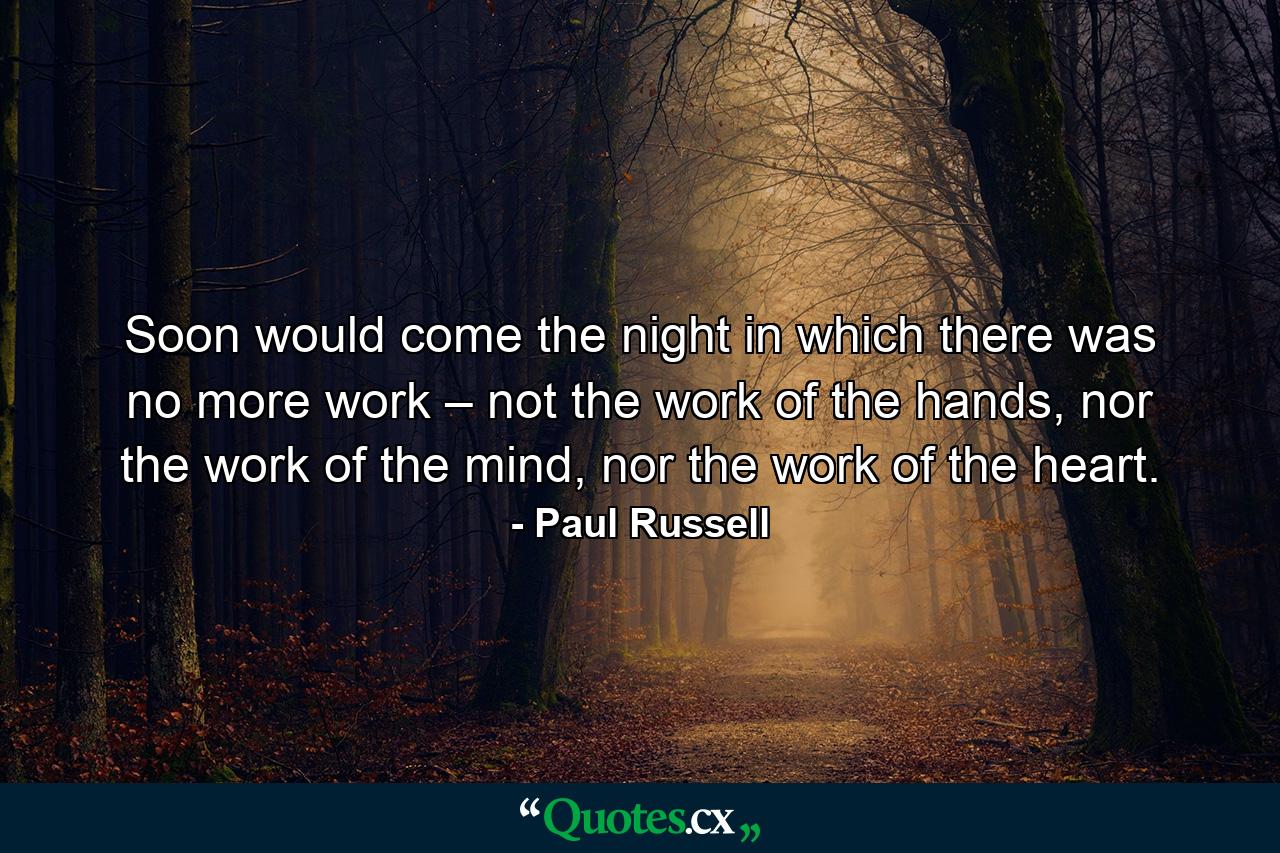 Soon would come the night in which there was no more work – not the work of the hands, nor the work of the mind, nor the work of the heart. - Quote by Paul Russell