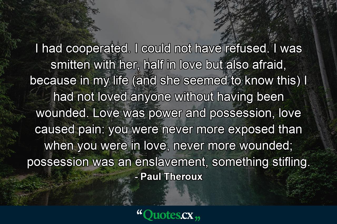 I had cooperated. I could not have refused. I was smitten with her, half in love but also afraid, because in my life (and she seemed to know this) I had not loved anyone without having been wounded. Love was power and possession, love caused pain: you were never more exposed than when you were in love, never more wounded; possession was an enslavement, something stifling. - Quote by Paul Theroux