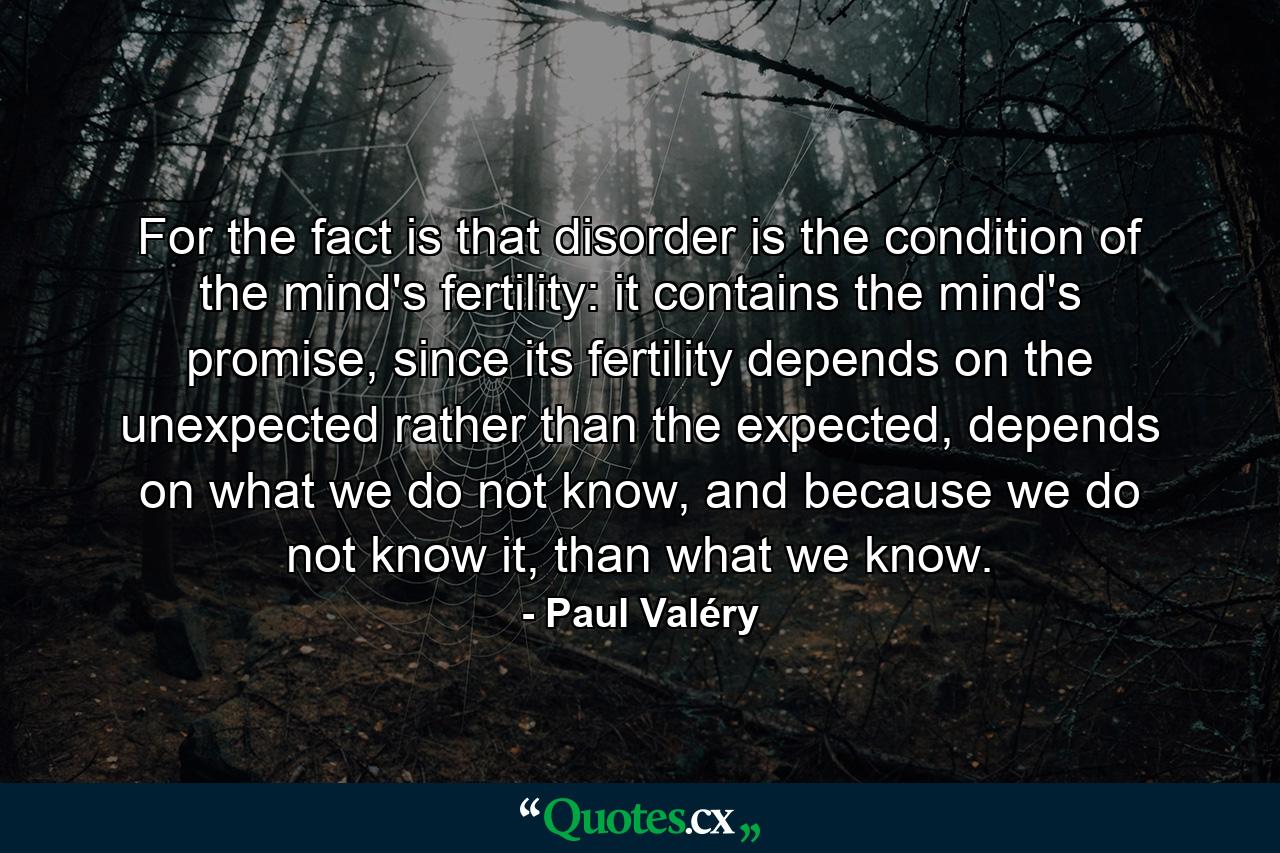 For the fact is that disorder is the condition of the mind's fertility: it contains the mind's promise, since its fertility depends on the unexpected rather than the expected, depends on what we do not know, and because we do not know it, than what we know. - Quote by Paul Valéry