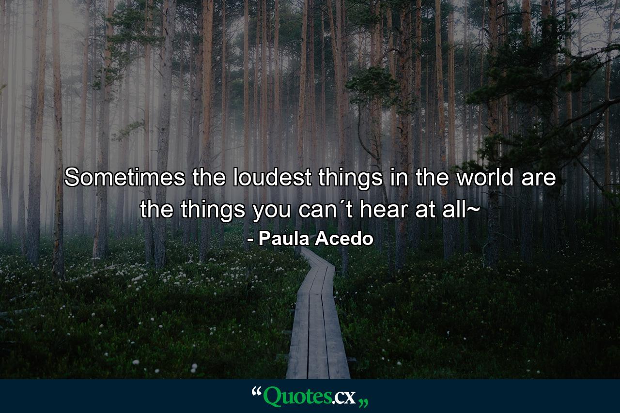 Sometimes the loudest things in the world are the things you can´t hear at all~ - Quote by Paula Acedo