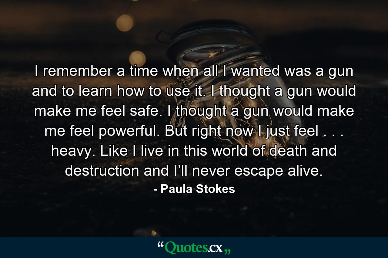 I remember a time when all I wanted was a gun and to learn how to use it. I thought a gun would make me feel safe. I thought a gun would make me feel powerful. But right now I just feel . . . heavy. Like I live in this world of death and destruction and I’ll never escape alive. - Quote by Paula Stokes