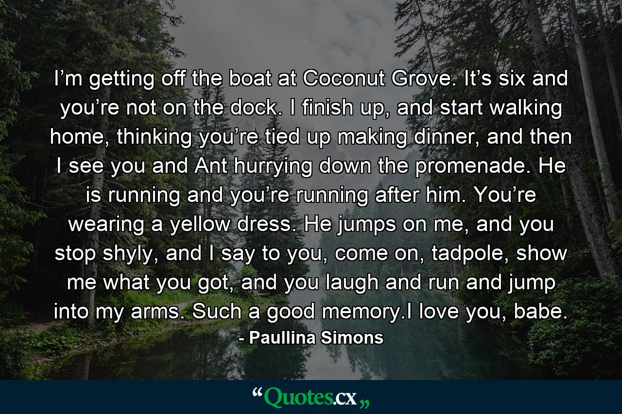 I’m getting off the boat at Coconut Grove. It’s six and you’re not on the dock. I finish up, and start walking home, thinking you’re tied up making dinner, and then I see you and Ant hurrying down the promenade. He is running and you’re running after him. You’re wearing a yellow dress. He jumps on me, and you stop shyly, and I say to you, come on, tadpole, show me what you got, and you laugh and run and jump into my arms. Such a good memory.I love you, babe. - Quote by Paullina Simons