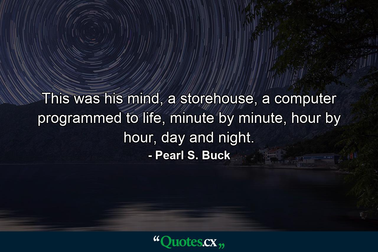 This was his mind, a storehouse, a computer programmed to life, minute by minute, hour by hour, day and night. - Quote by Pearl S. Buck