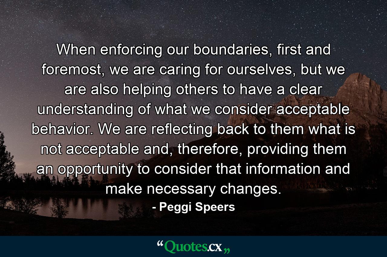 When enforcing our boundaries, first and foremost, we are caring for ourselves, but we are also helping others to have a clear understanding of what we consider acceptable behavior. We are reflecting back to them what is not acceptable and, therefore, providing them an opportunity to consider that information and make necessary changes. - Quote by Peggi Speers