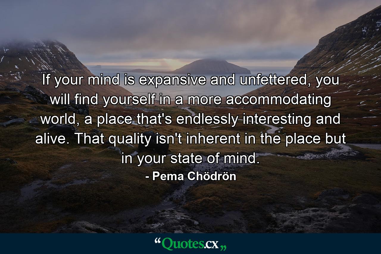 If your mind is expansive and unfettered, you will find yourself in a more accommodating world, a place that's endlessly interesting and alive. That quality isn't inherent in the place but in your state of mind. - Quote by Pema Chödrön