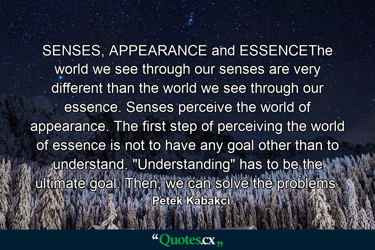 SENSES, APPEARANCE and ESSENCEThe world we see through our senses are very different than the world we see through our essence. Senses perceive the world of appearance. The first step of perceiving the world of essence is not to have any goal other than to understand. 