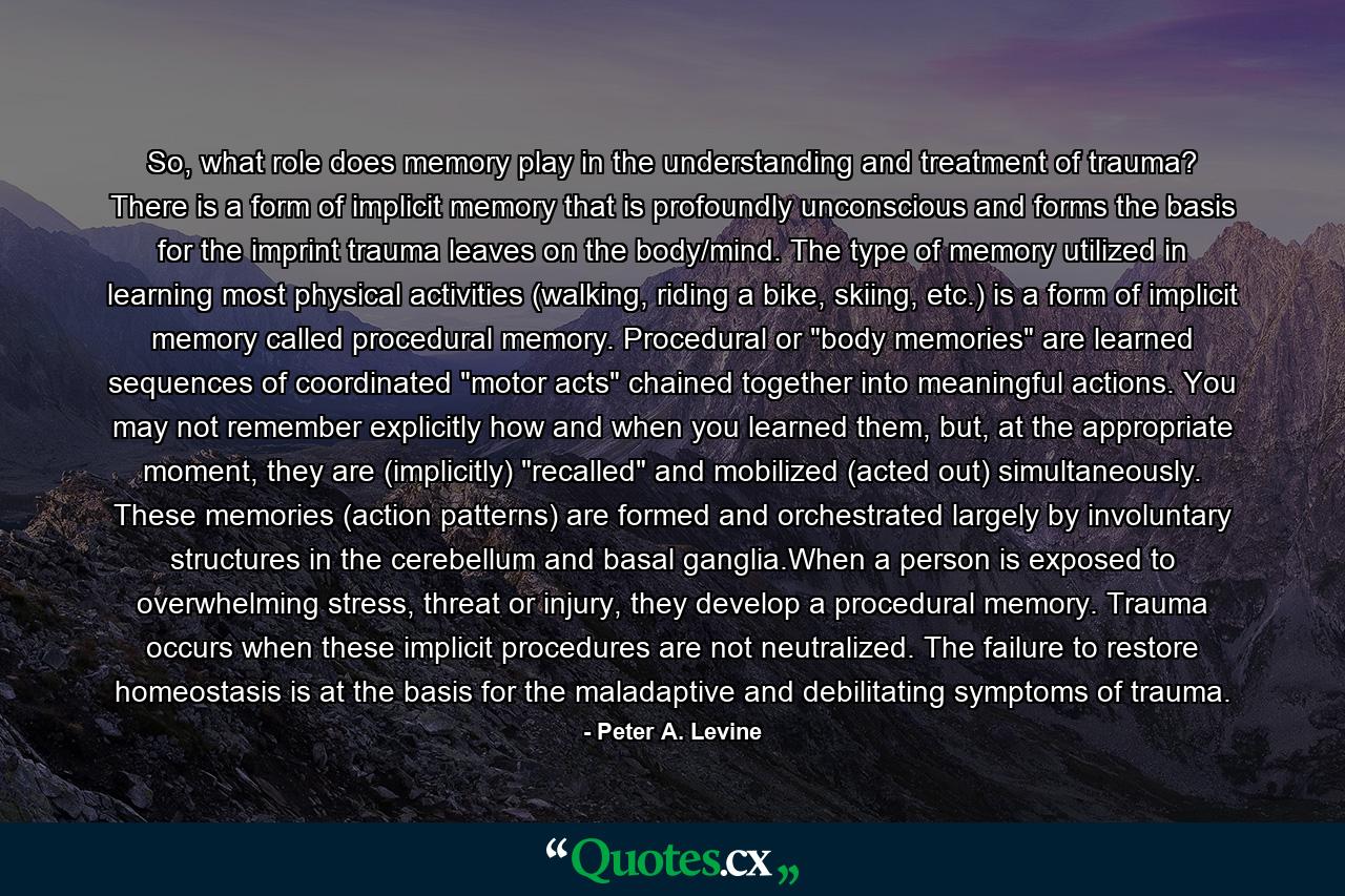 So, what role does memory play in the understanding and treatment of trauma? There is a form of implicit memory that is profoundly unconscious and forms the basis for the imprint trauma leaves on the body/mind. The type of memory utilized in learning most physical activities (walking, riding a bike, skiing, etc.) is a form of implicit memory called procedural memory. Procedural or 