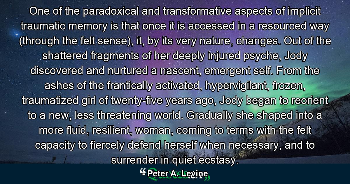 One of the paradoxical and transformative aspects of implicit traumatic memory is that once it is accessed in a resourced way (through the felt sense), it, by its very nature, changes. Out of the shattered fragments of her deeply injured psyche, Jody discovered and nurtured a nascent, emergent self. From the ashes of the frantically activated, hypervigilant, frozen, traumatized girl of twenty-five years ago, Jody began to reorient to a new, less threatening world. Gradually she shaped into a more fluid, resilient, woman, coming to terms with the felt capacity to fiercely defend herself when necessary, and to surrender in quiet ecstasy. - Quote by Peter A. Levine