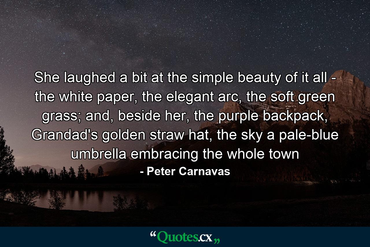 She laughed a bit at the simple beauty of it all - the white paper, the elegant arc, the soft green grass; and, beside her, the purple backpack, Grandad's golden straw hat, the sky a pale-blue umbrella embracing the whole town - Quote by Peter Carnavas