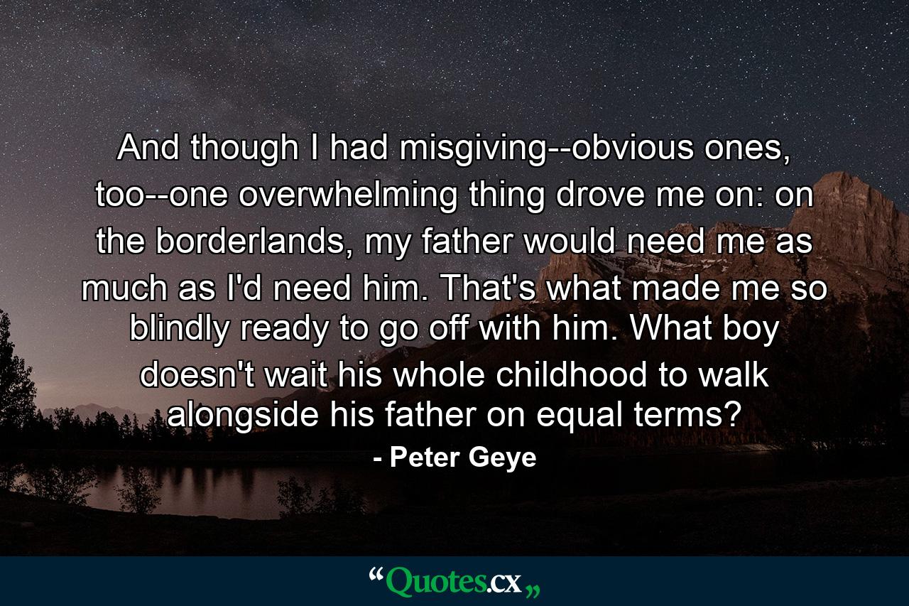 And though I had misgiving--obvious ones, too--one overwhelming thing drove me on: on the borderlands, my father would need me as much as I'd need him. That's what made me so blindly ready to go off with him. What boy doesn't wait his whole childhood to walk alongside his father on equal terms? - Quote by Peter Geye