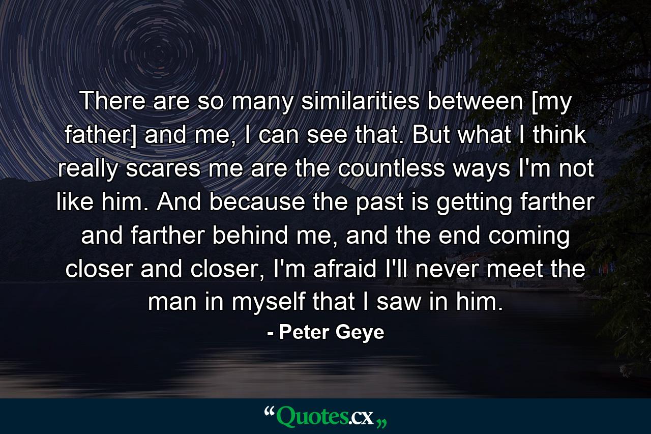 There are so many similarities between [my father] and me, I can see that. But what I think really scares me are the countless ways I'm not like him. And because the past is getting farther and farther behind me, and the end coming closer and closer, I'm afraid I'll never meet the man in myself that I saw in him. - Quote by Peter Geye