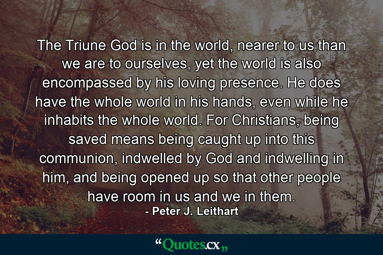 The Triune God is in the world, nearer to us than we are to ourselves, yet the world is also encompassed by his loving presence. He does have the whole world in his hands, even while he inhabits the whole world. For Christians, being saved means being caught up into this communion, indwelled by God and indwelling in him, and being opened up so that other people have room in us and we in them. - Quote by Peter J. Leithart