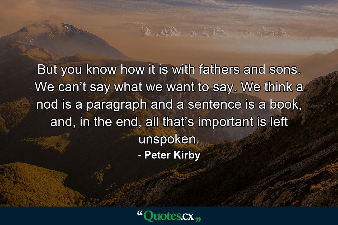 But you know how it is with fathers and sons. We can’t say what we want to say. We think a nod is a paragraph and a sentence is a book, and, in the end, all that’s important is left unspoken. - Quote by Peter Kirby