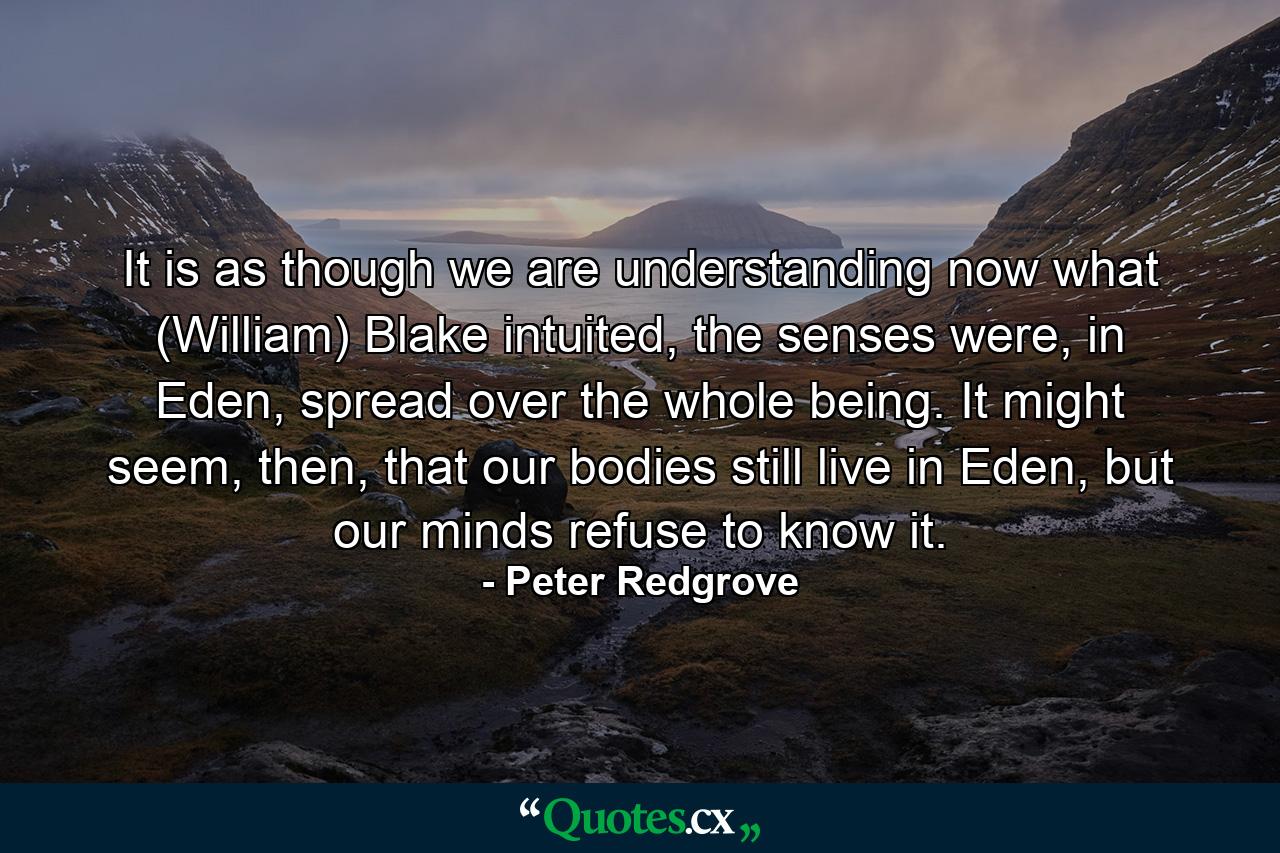 It is as though we are understanding now what (William) Blake intuited, the senses were, in Eden, spread over the whole being. It might seem, then, that our bodies still live in Eden, but our minds refuse to know it. - Quote by Peter Redgrove