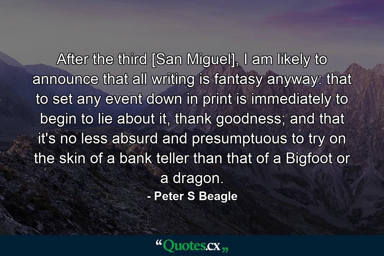 After the third [San Miguel], I am likely to announce that all writing is fantasy anyway: that to set any event down in print is immediately to begin to lie about it, thank goodness; and that it's no less absurd and presumptuous to try on the skin of a bank teller than that of a Bigfoot or a dragon. - Quote by Peter S Beagle