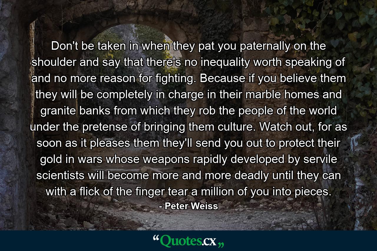 Don't be taken in when they pat you paternally on the shoulder and say that there's no inequality worth speaking of and no more reason for fighting. Because if you believe them they will be completely in charge in their marble homes and granite banks from which they rob the people of the world under the pretense of bringing them culture. Watch out, for as soon as it pleases them they'll send you out to protect their gold in wars whose weapons rapidly developed by servile scientists will become more and more deadly until they can with a flick of the finger tear a million of you into pieces. - Quote by Peter Weiss