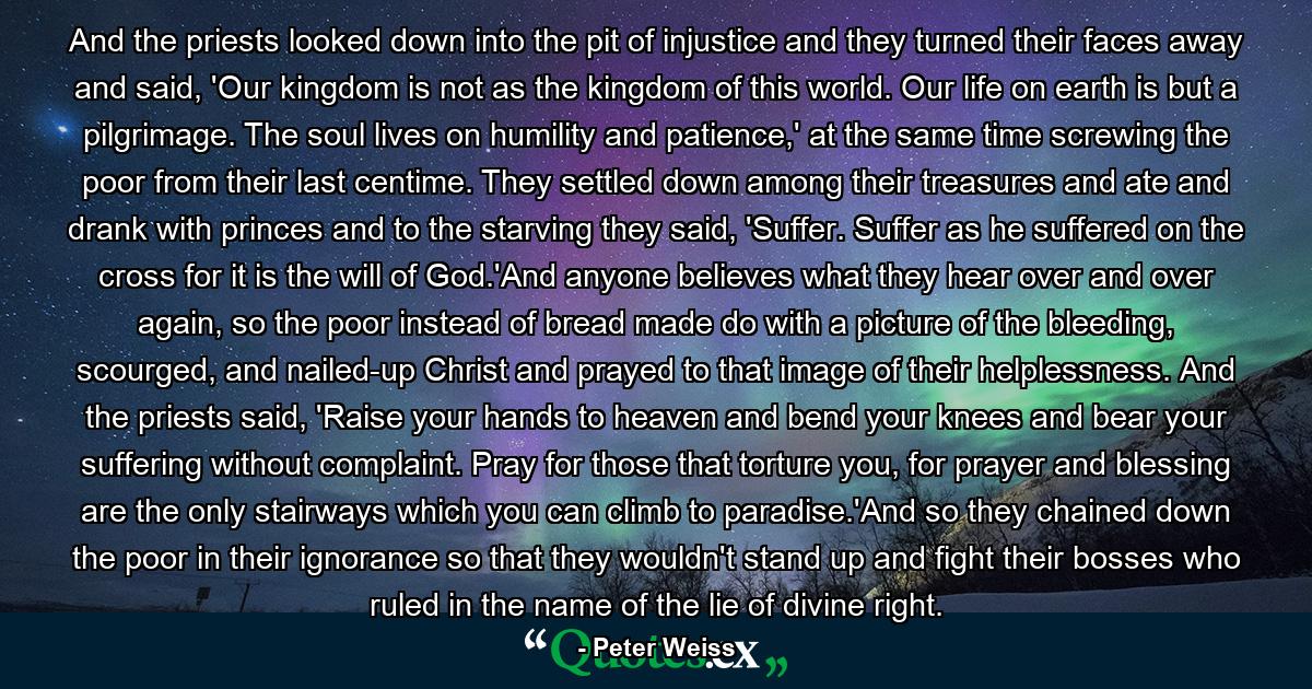 And the priests looked down into the pit of injustice and they turned their faces away and said, 'Our kingdom is not as the kingdom of this world. Our life on earth is but a pilgrimage. The soul lives on humility and patience,' at the same time screwing the poor from their last centime. They settled down among their treasures and ate and drank with princes and to the starving they said, 'Suffer. Suffer as he suffered on the cross for it is the will of God.'And anyone believes what they hear over and over again, so the poor instead of bread made do with a picture of the bleeding, scourged, and nailed-up Christ and prayed to that image of their helplessness. And the priests said, 'Raise your hands to heaven and bend your knees and bear your suffering without complaint. Pray for those that torture you, for prayer and blessing are the only stairways which you can climb to paradise.'And so they chained down the poor in their ignorance so that they wouldn't stand up and fight their bosses who ruled in the name of the lie of divine right. - Quote by Peter Weiss