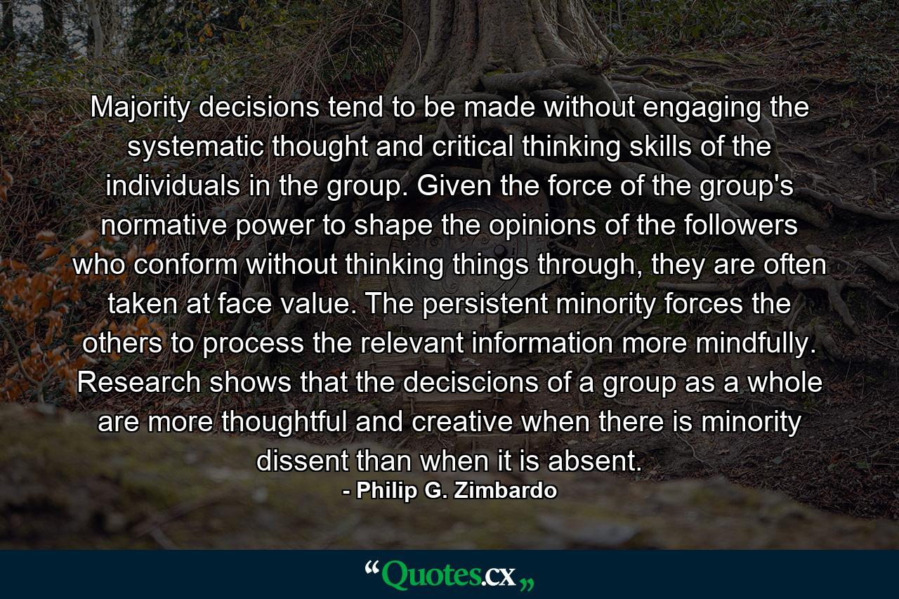 Majority decisions tend to be made without engaging the systematic thought and critical thinking skills of the individuals in the group. Given the force of the group's normative power to shape the opinions of the followers who conform without thinking things through, they are often taken at face value. The persistent minority forces the others to process the relevant information more mindfully. Research shows that the deciscions of a group as a whole are more thoughtful and creative when there is minority dissent than when it is absent. - Quote by Philip G. Zimbardo