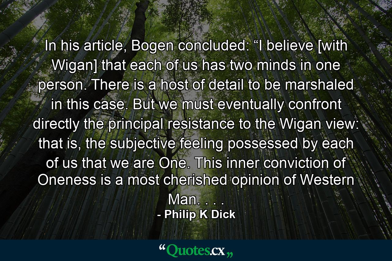 In his article, Bogen concluded: “I believe [with Wigan] that each of us has two minds in one person. There is a host of detail to be marshaled in this case. But we must eventually confront directly the principal resistance to the Wigan view: that is, the subjective feeling possessed by each of us that we are One. This inner conviction of Oneness is a most cherished opinion of Western Man. . . . - Quote by Philip K Dick