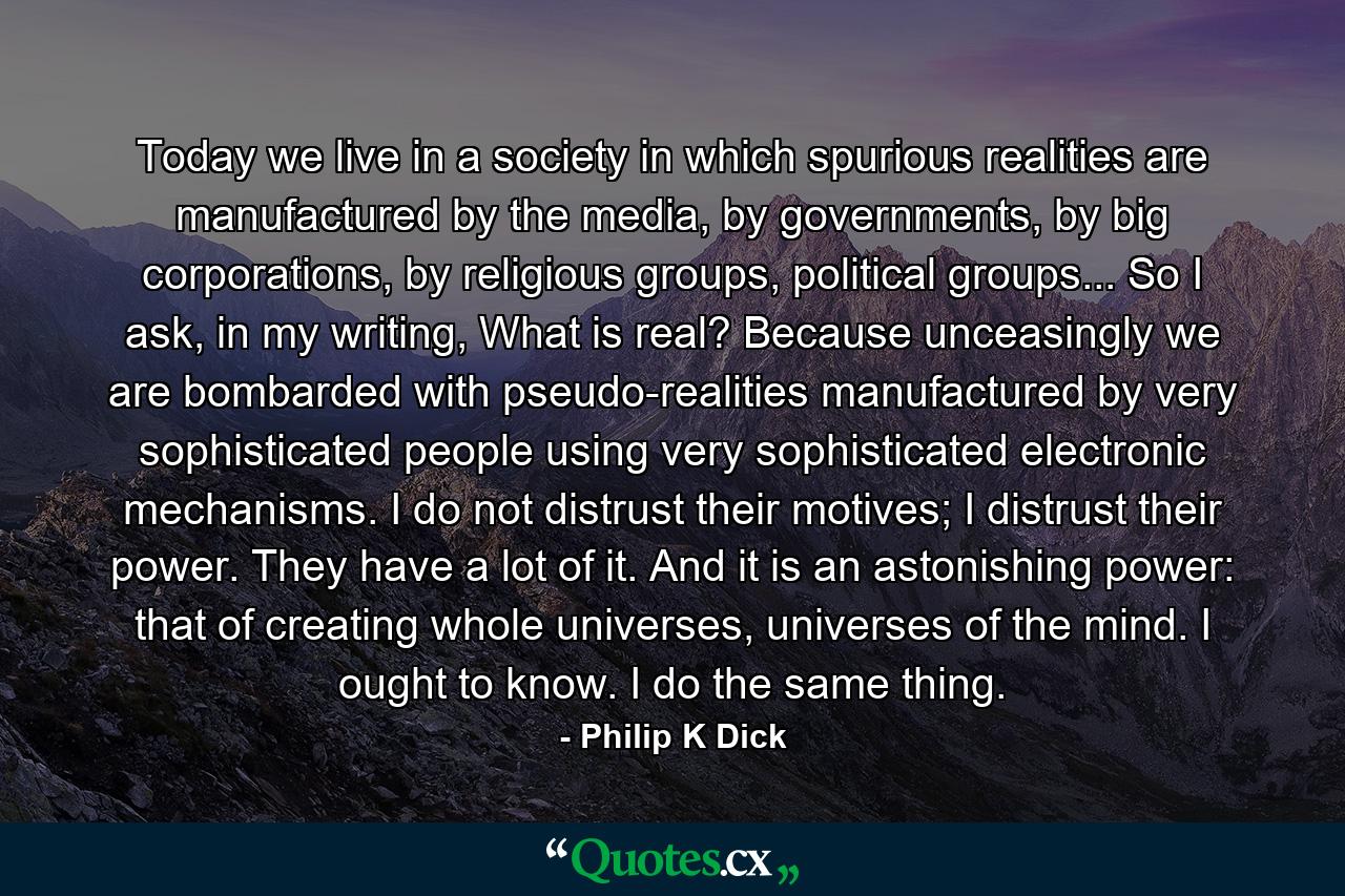 Today we live in a society in which spurious realities are manufactured by the media, by governments, by big corporations, by religious groups, political groups... So I ask, in my writing, What is real? Because unceasingly we are bombarded with pseudo-realities manufactured by very sophisticated people using very sophisticated electronic mechanisms. I do not distrust their motives; I distrust their power. They have a lot of it. And it is an astonishing power: that of creating whole universes, universes of the mind. I ought to know. I do the same thing. - Quote by Philip K Dick